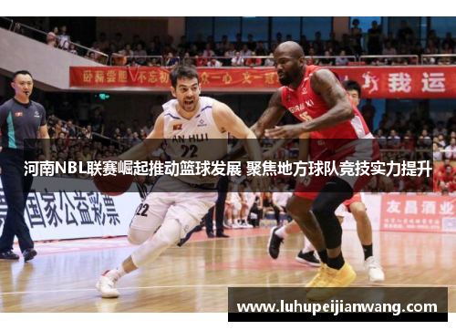 河南NBL联赛崛起推动篮球发展 聚焦地方球队竞技实力提升