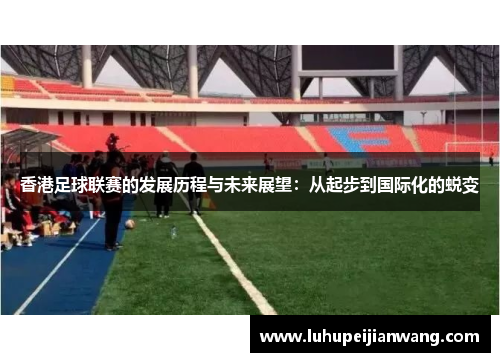 香港足球联赛的发展历程与未来展望：从起步到国际化的蜕变